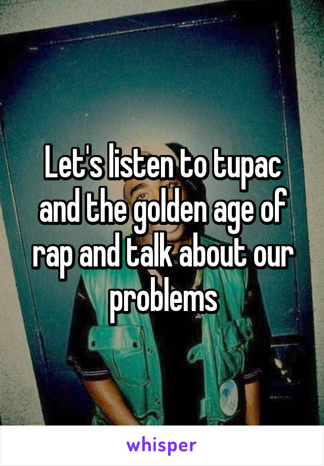 Let's listen to tupac and the golden age of rap and talk about our problems