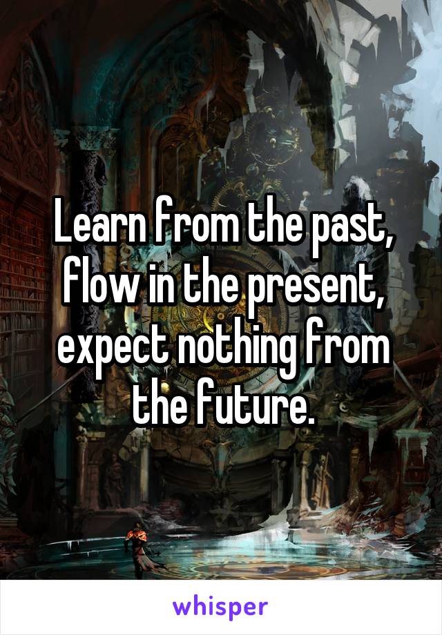 Learn from the past, flow in the present, expect nothing from the future.