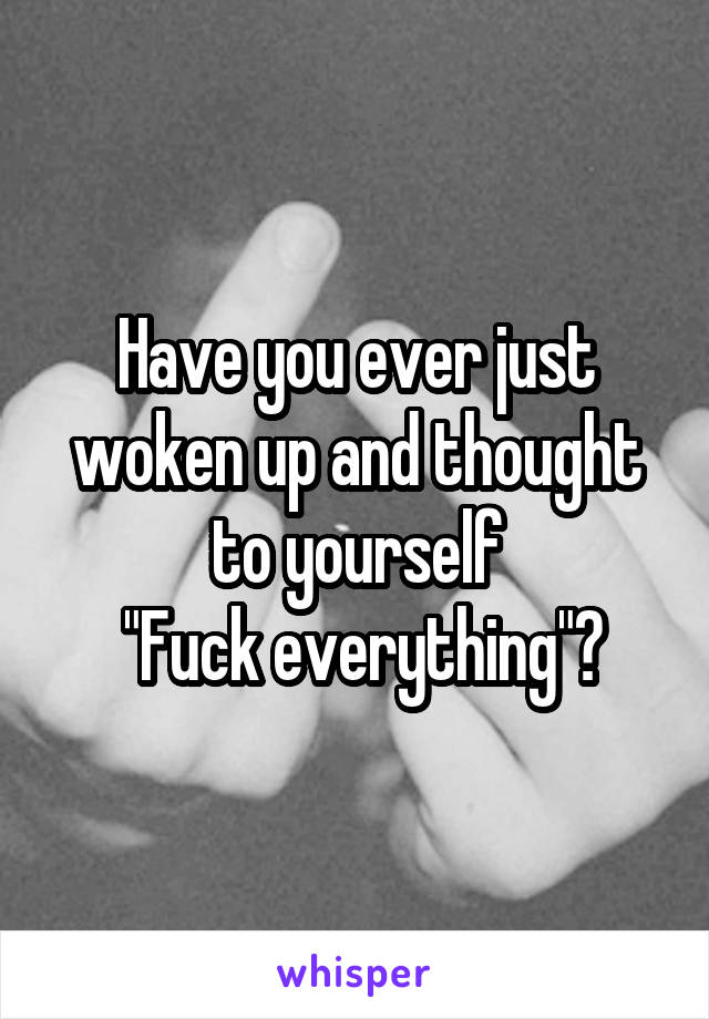 Have you ever just woken up and thought to yourself
 "Fuck everything"?