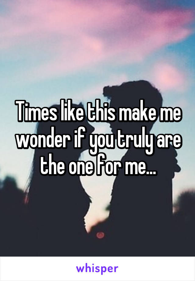 Times like this make me wonder if you truly are the one for me...