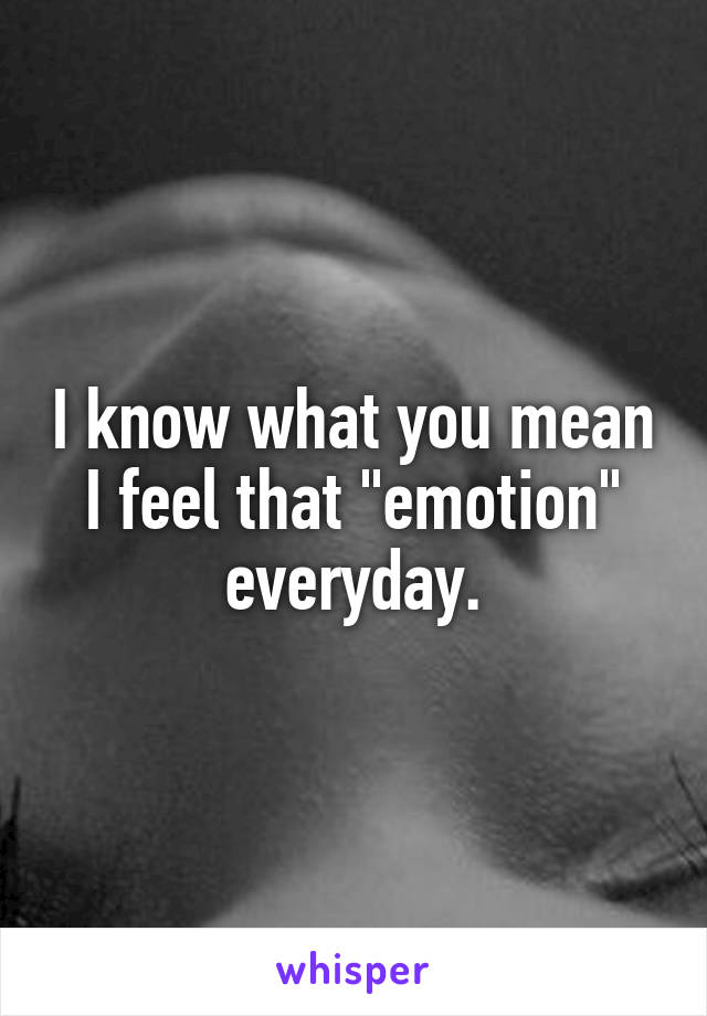 I know what you mean I feel that "emotion" everyday.