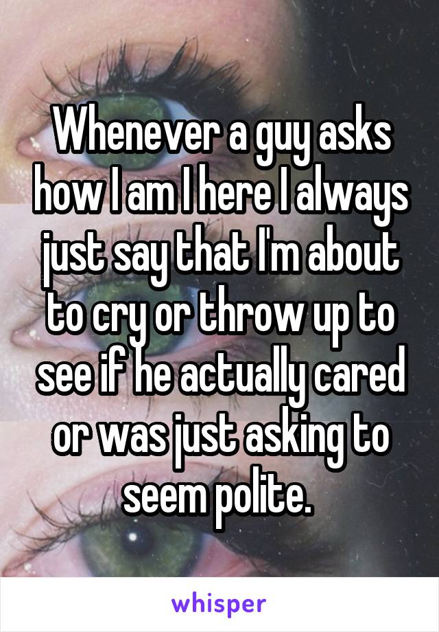 Whenever a guy asks how I am I here I always just say that I'm about to cry or throw up to see if he actually cared or was just asking to seem polite. 