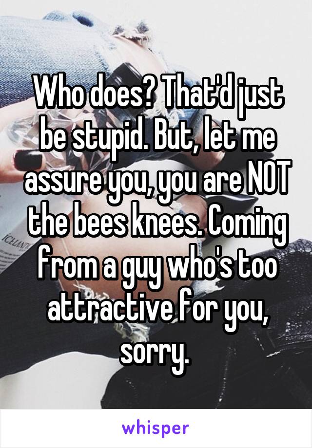 Who does? That'd just be stupid. But, let me assure you, you are NOT the bees knees. Coming from a guy who's too attractive for you, sorry. 