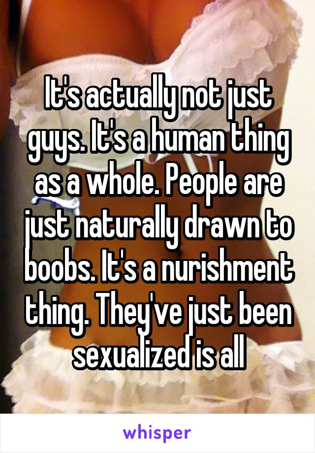 It's actually not just guys. It's a human thing as a whole. People are just naturally drawn to boobs. It's a nurishment thing. They've just been sexualized is all