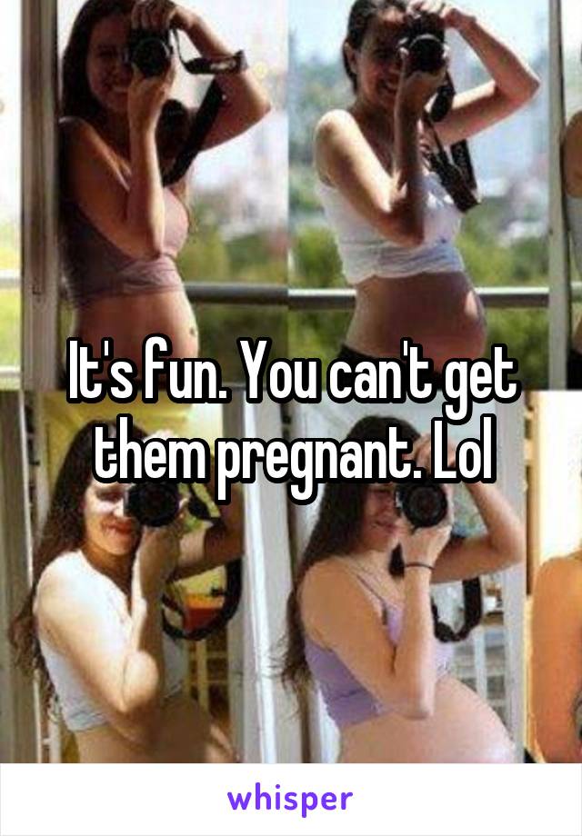 It's fun. You can't get them pregnant. Lol