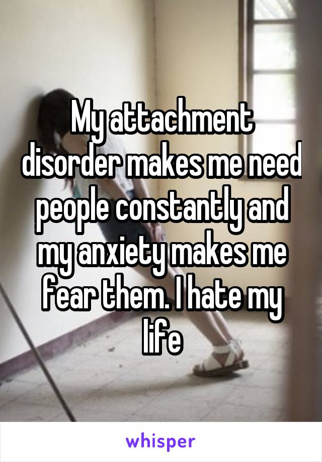 My attachment disorder makes me need people constantly and my anxiety makes me fear them. I hate my life