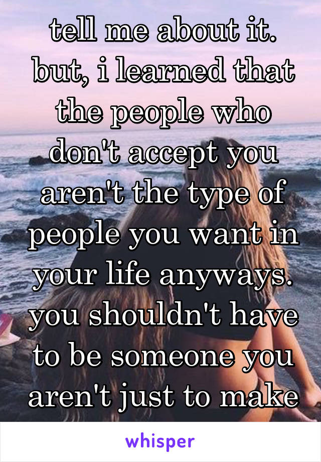 tell me about it. but, i learned that the people who don't accept you aren't the type of people you want in your life anyways. you shouldn't have to be someone you aren't just to make people like you.