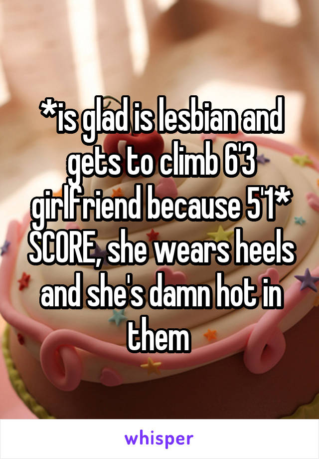 *is glad is lesbian and gets to climb 6'3 girlfriend because 5'1* SCORE, she wears heels and she's damn hot in them 