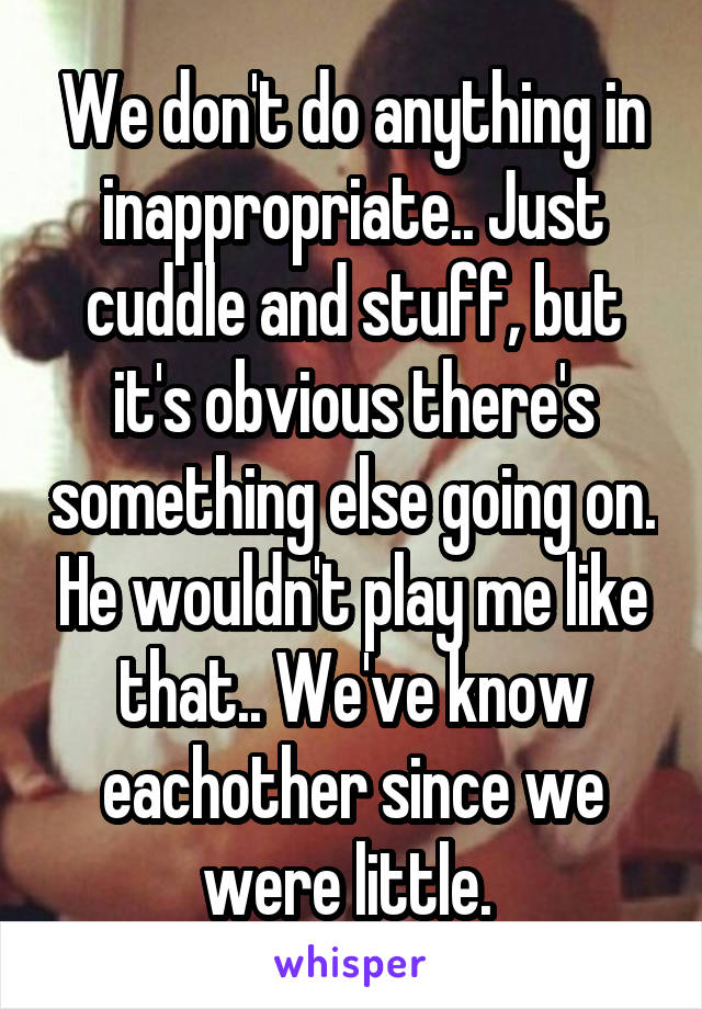 We don't do anything in inappropriate.. Just cuddle and stuff, but it's obvious there's something else going on. He wouldn't play me like that.. We've know eachother since we were little. 