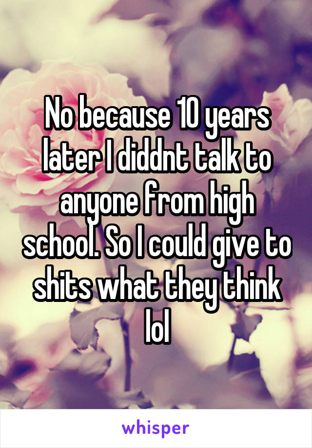 No because 10 years later I diddnt talk to anyone from high school. So I could give to shits what they think lol