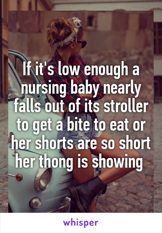 If it's low enough a nursing baby nearly falls out of its stroller to get a bite to eat or her shorts are so short her thong is showing 