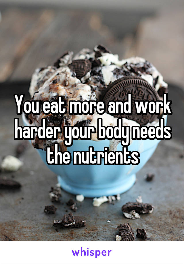 You eat more and work harder your body needs the nutrients