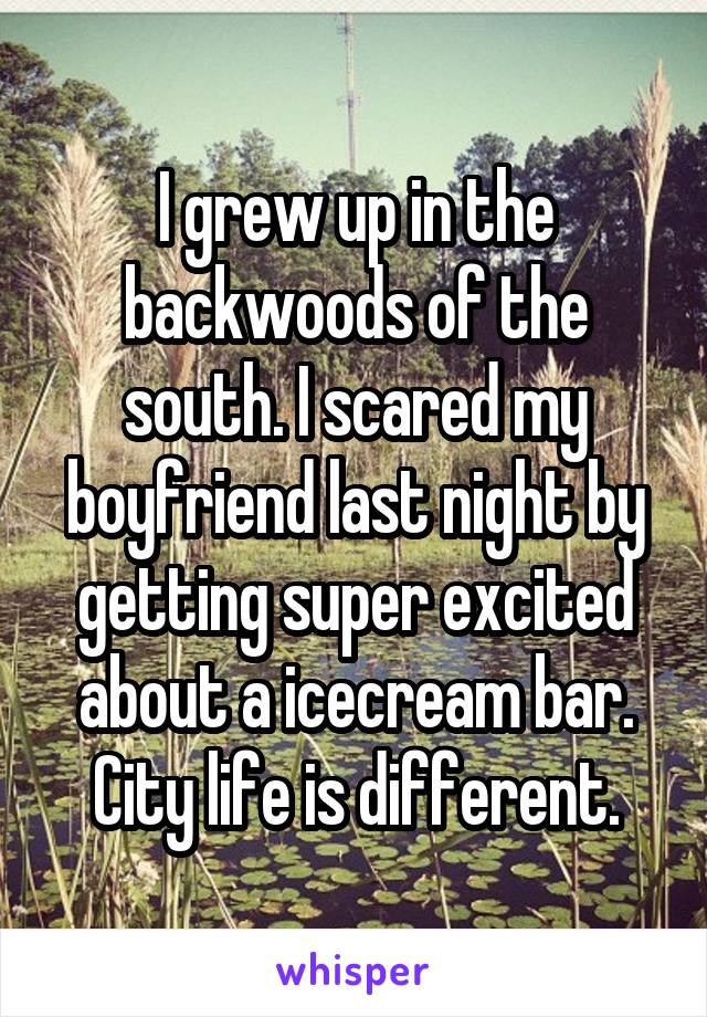 I grew up in the backwoods of the south. I scared my boyfriend last night by getting super excited about a icecream bar. City life is different.