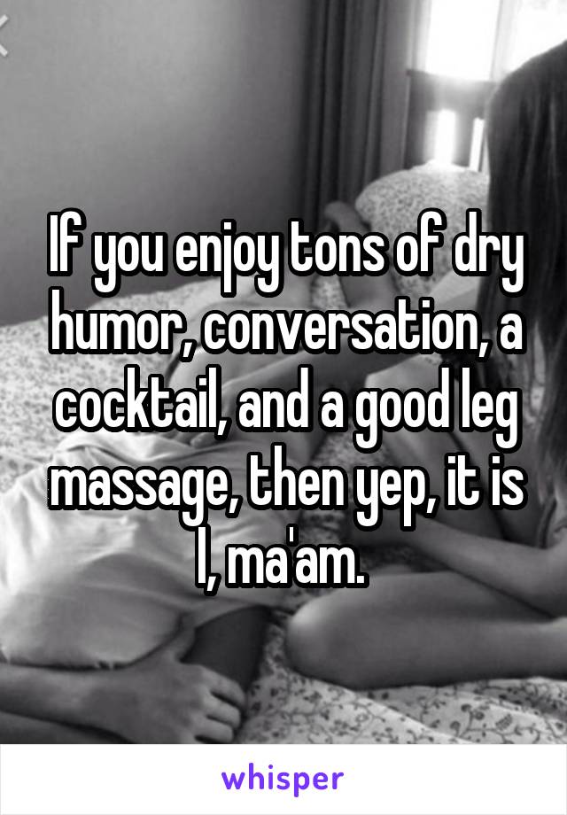 If you enjoy tons of dry humor, conversation, a cocktail, and a good leg massage, then yep, it is I, ma'am. 