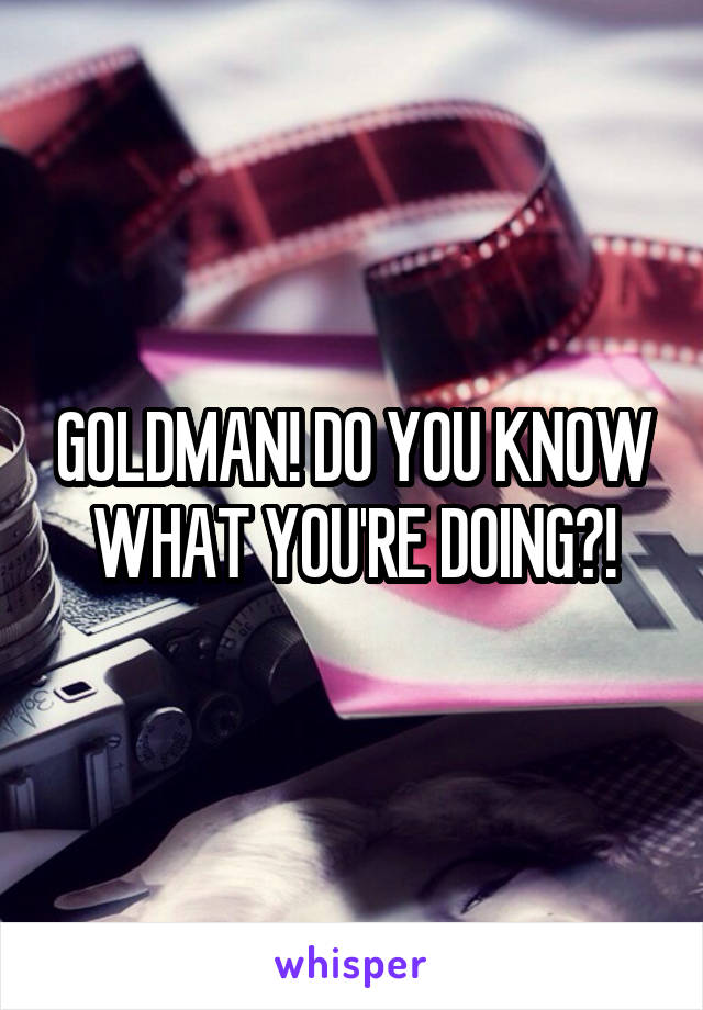 GOLDMAN! DO YOU KNOW WHAT YOU'RE DOING?!