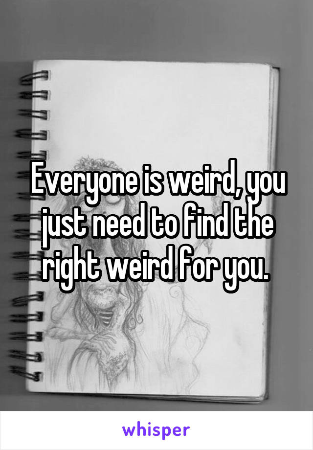 Everyone is weird, you just need to find the right weird for you. 