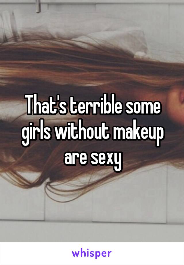 That's terrible some girls without makeup are sexy