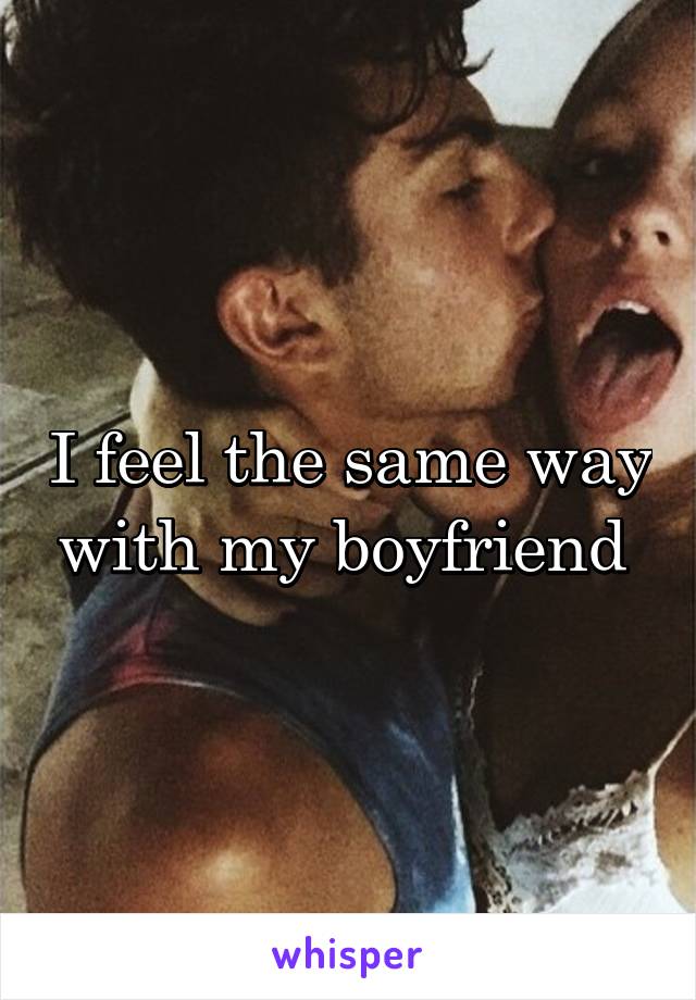 I feel the same way with my boyfriend 