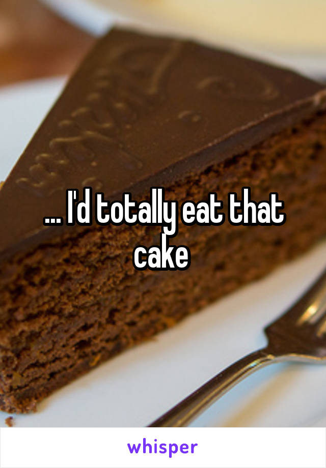 ... I'd totally eat that cake 