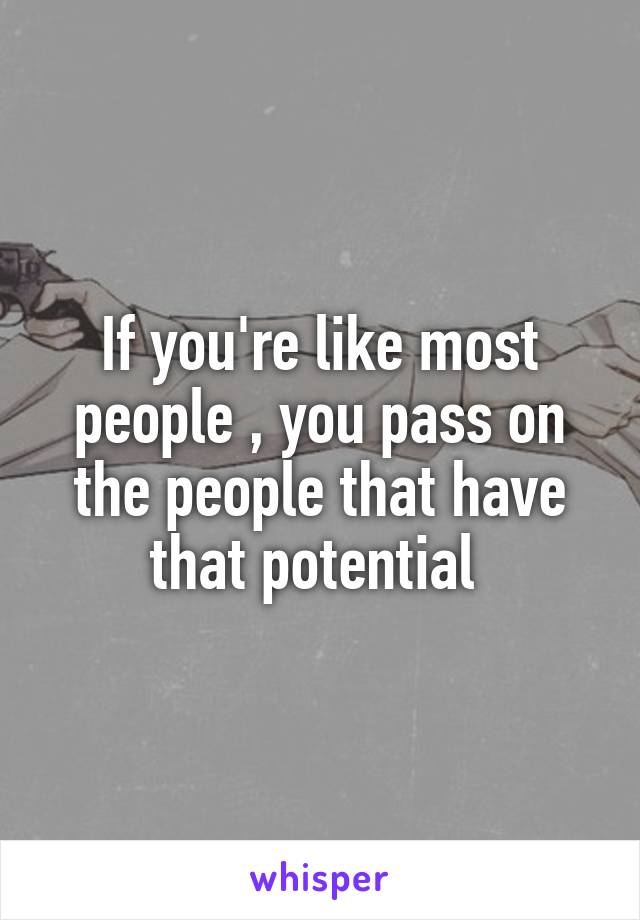 If you're like most people , you pass on the people that have that potential 