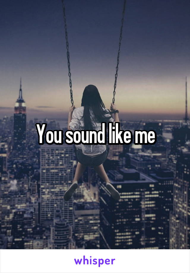 You sound like me