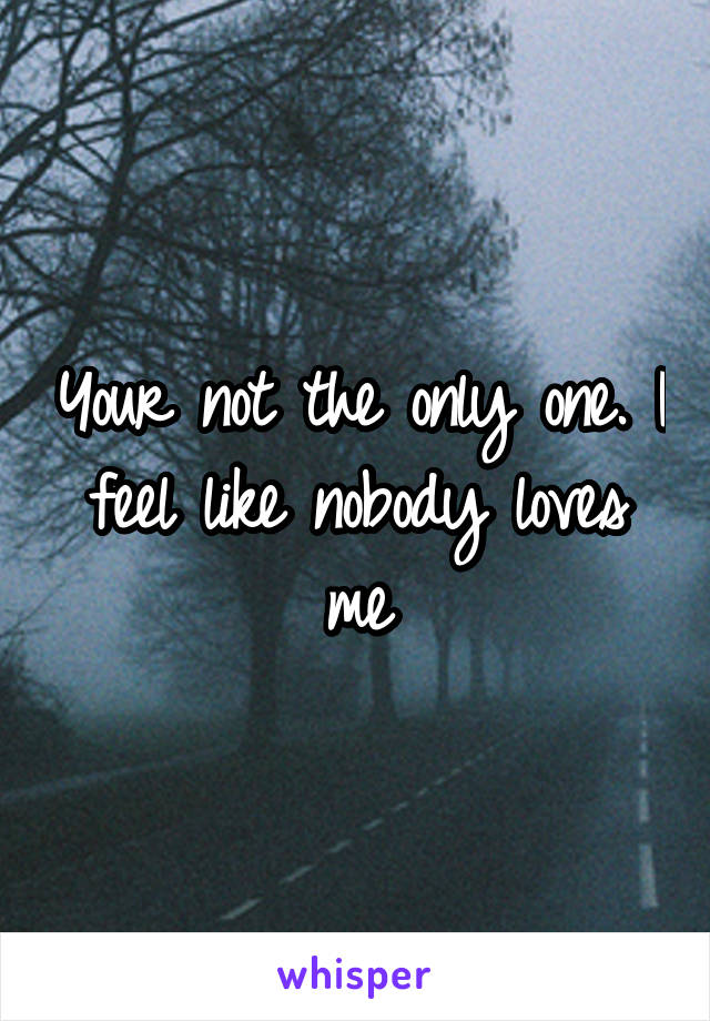Your not the only one. I feel like nobody loves me