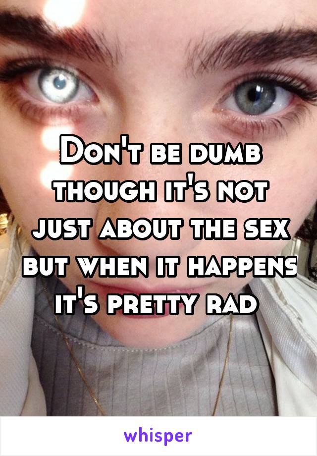 Don't be dumb though it's not just about the sex but when it happens it's pretty rad 