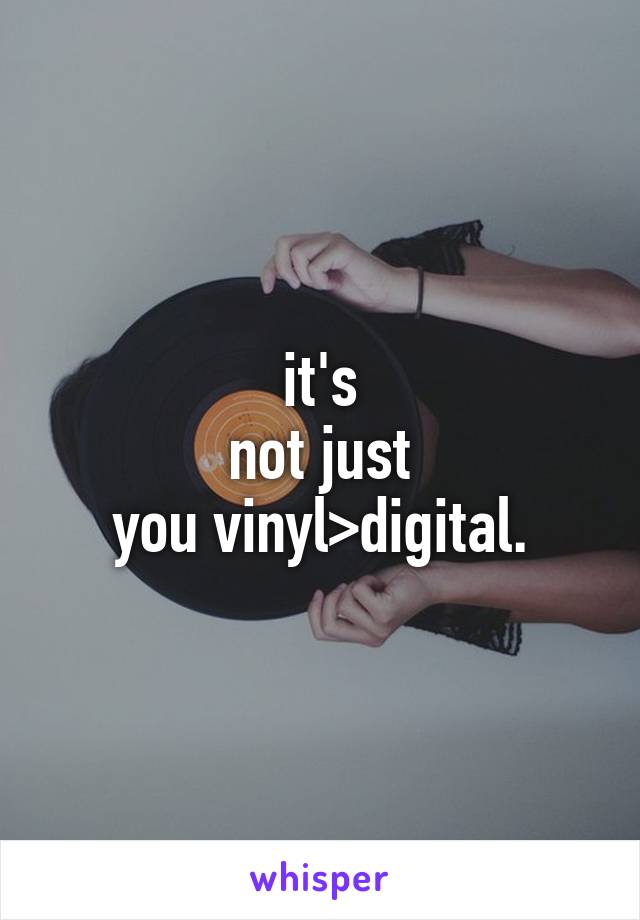 it's
not just
you vinyl>digital.