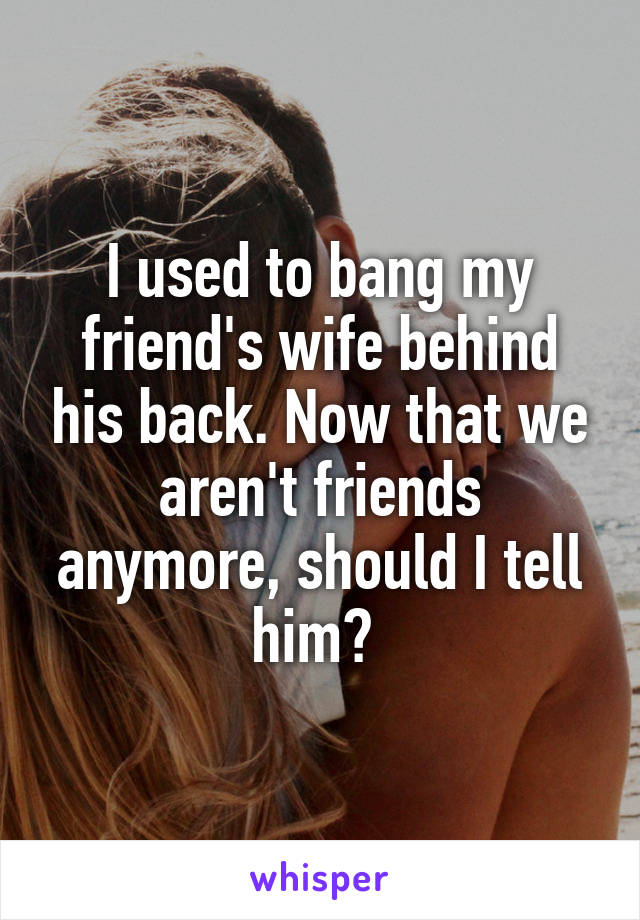 I used to bang my friend's wife behind his back. Now that we aren't friends anymore, should I tell him? 
