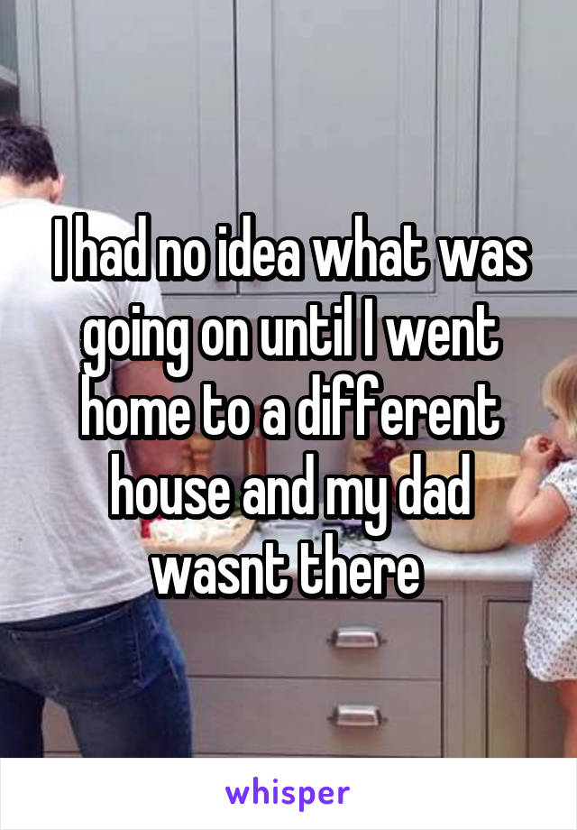 I had no idea what was going on until I went home to a different house and my dad wasnt there 