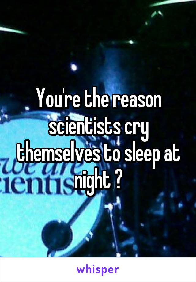 You're the reason scientists cry themselves to sleep at night 😐