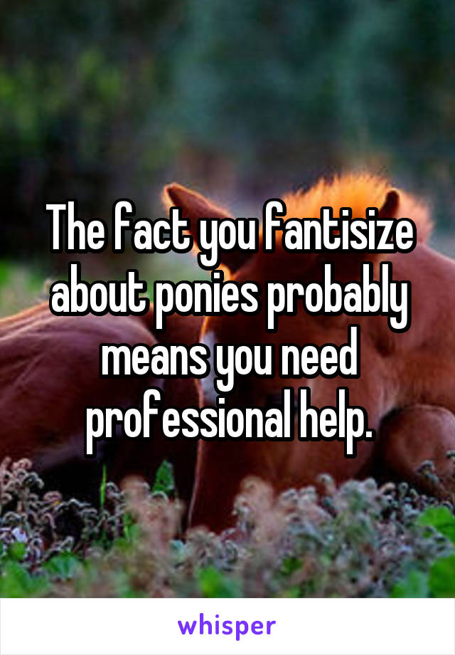 The fact you fantisize about ponies probably means you need professional help.