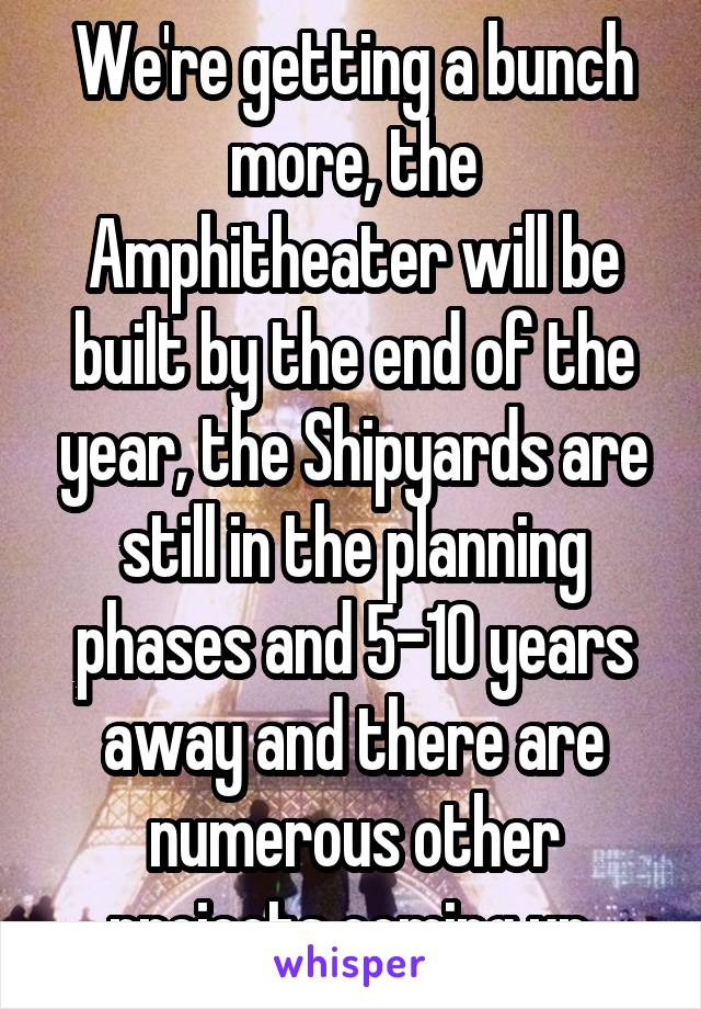 We're getting a bunch more, the Amphitheater will be built by the end of the year, the Shipyards are still in the planning phases and 5-10 years away and there are numerous other projects coming up.