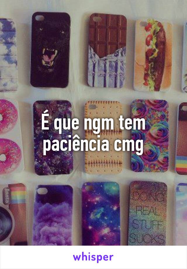 É que ngm tem paciência cmg