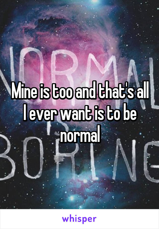 Mine is too and that's all I ever want is to be normal