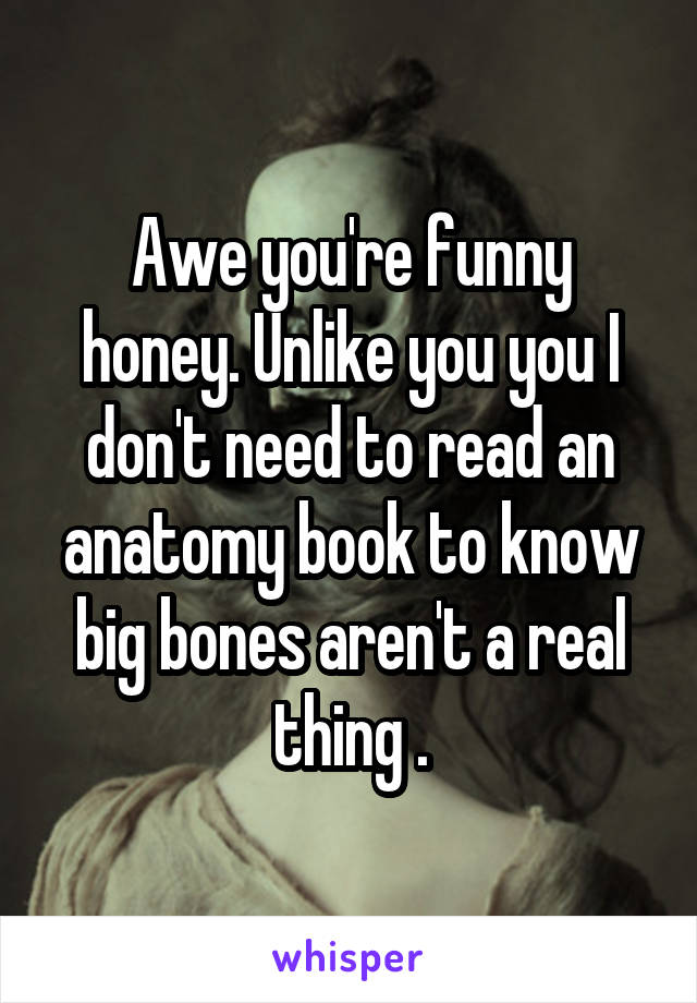 Awe you're funny honey. Unlike you you I don't need to read an anatomy book to know big bones aren't a real thing .