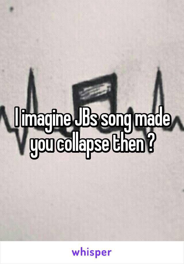 I imagine JBs song made you collapse then ?