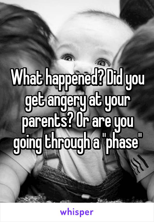 What happened? Did you get angery at your parents? Or are you going through a "phase"