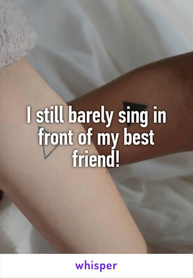 I still barely sing in front of my best friend!