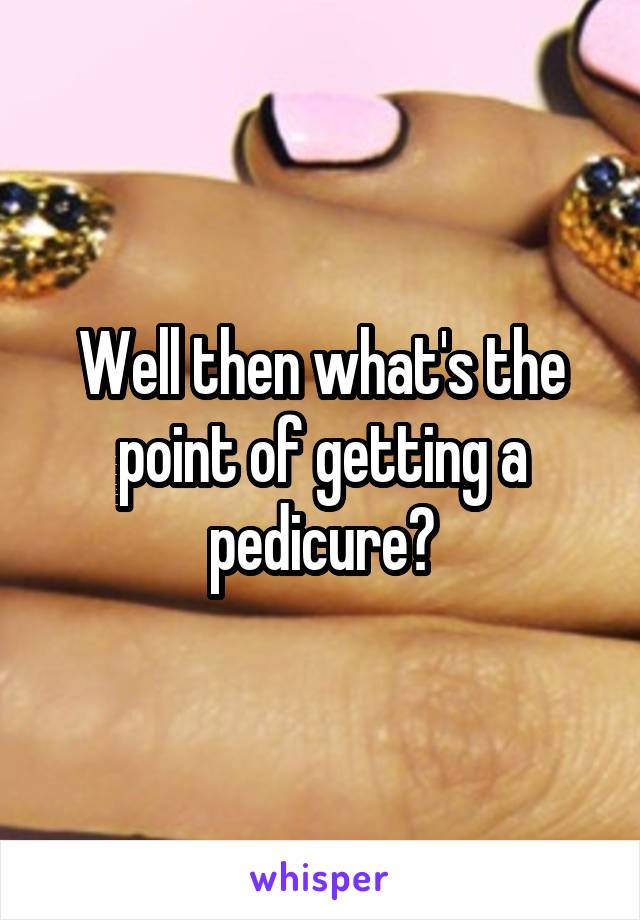 Well then what's the point of getting a pedicure?