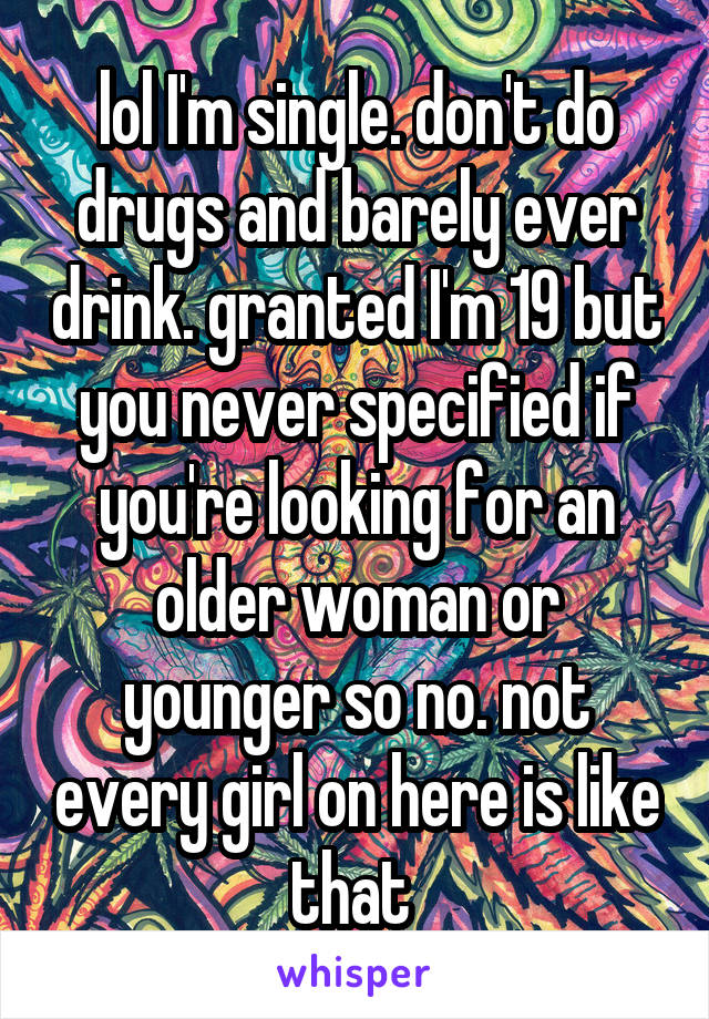 lol I'm single. don't do drugs and barely ever drink. granted I'm 19 but you never specified if you're looking for an older woman or younger so no. not every girl on here is like that 