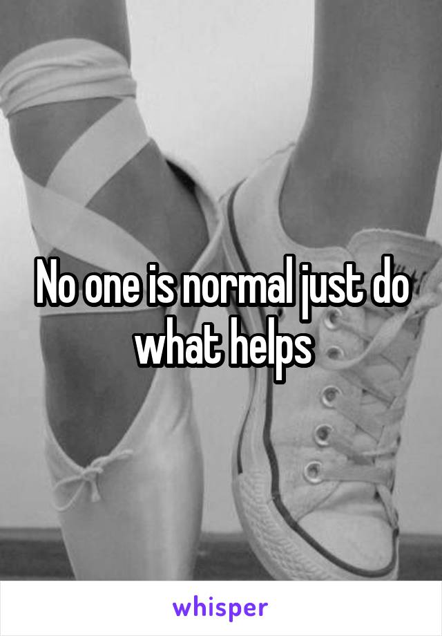 No one is normal just do what helps