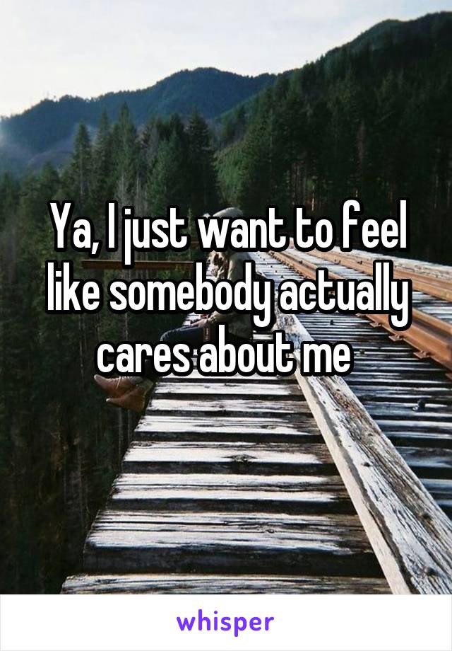 Ya, I just want to feel like somebody actually cares about me 
