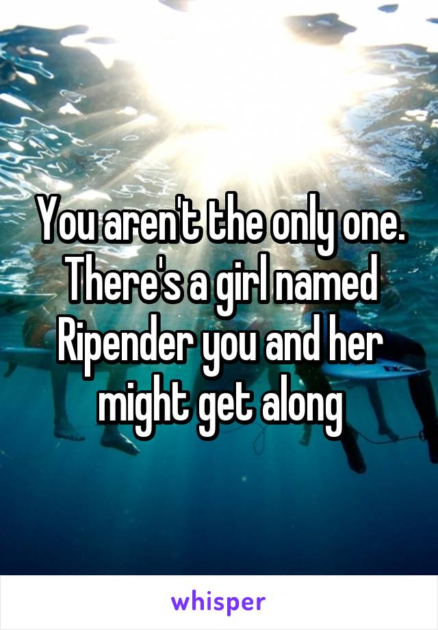 You aren't the only one. There's a girl named Ripender you and her might get along