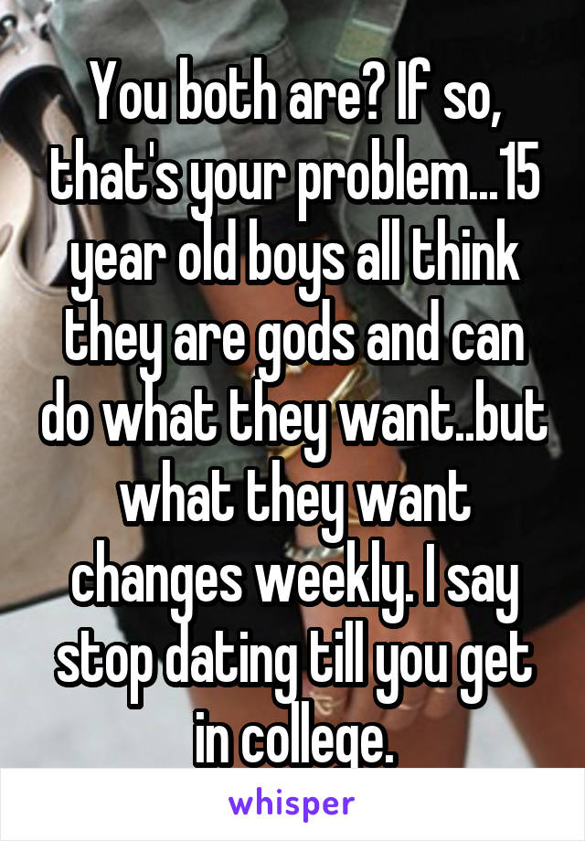 You both are? If so, that's your problem...15 year old boys all think they are gods and can do what they want..but what they want changes weekly. I say stop dating till you get in college.