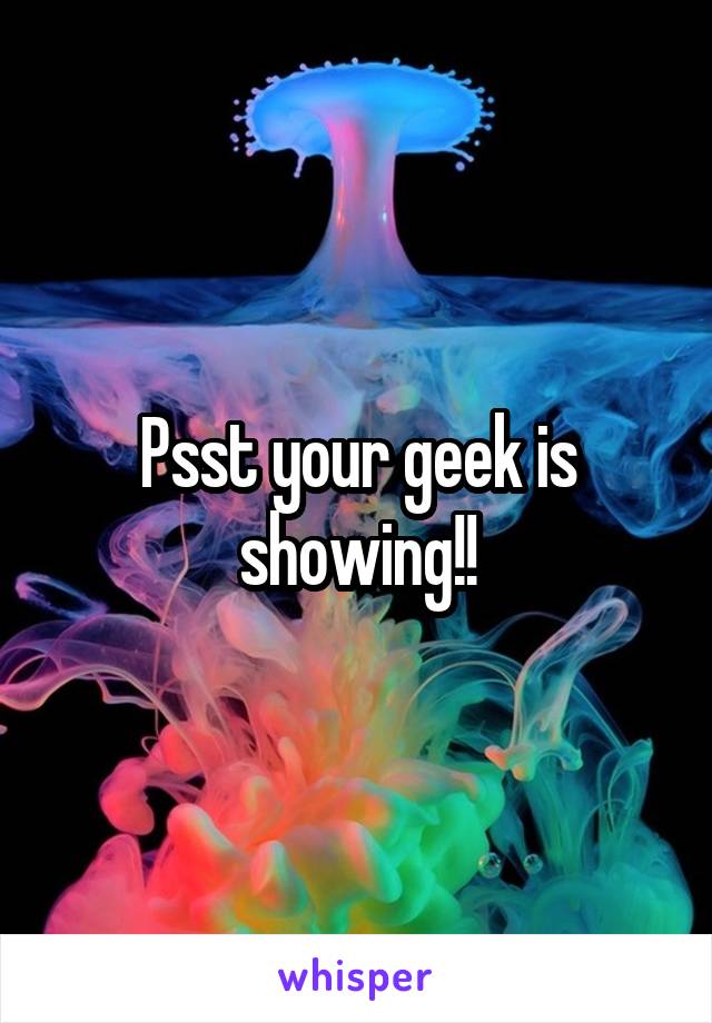 Psst your geek is showing!!