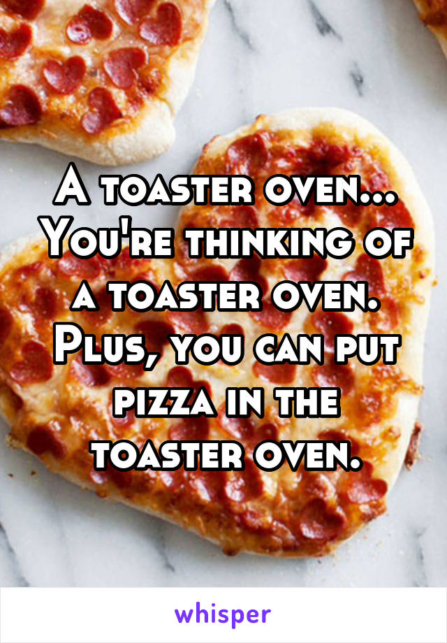 A toaster oven... You're thinking of a toaster oven. Plus, you can put pizza in the toaster oven.