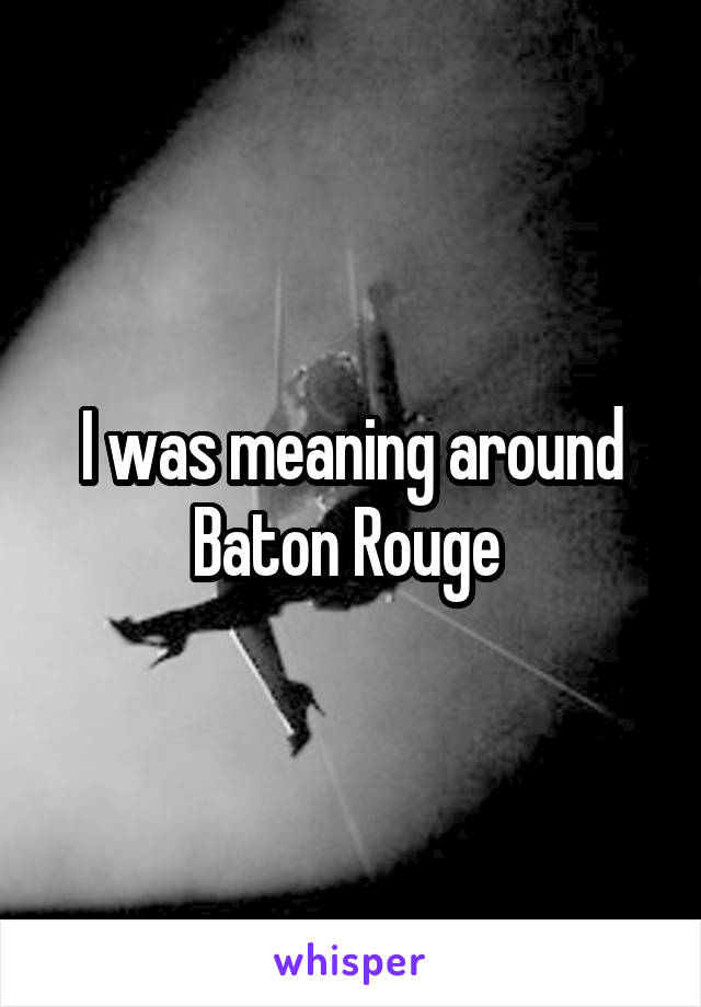 I was meaning around Baton Rouge 