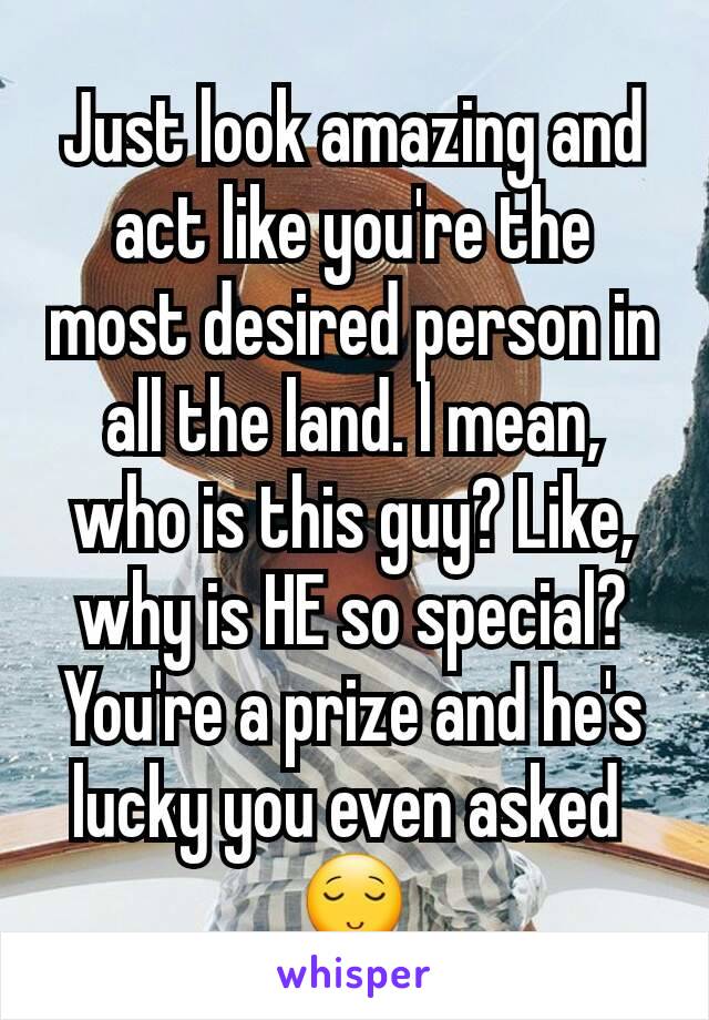 Just look amazing and act like you're the most desired person in all the land. I mean, who is this guy? Like, why is HE so special? You're a prize and he's lucky you even asked 
😌