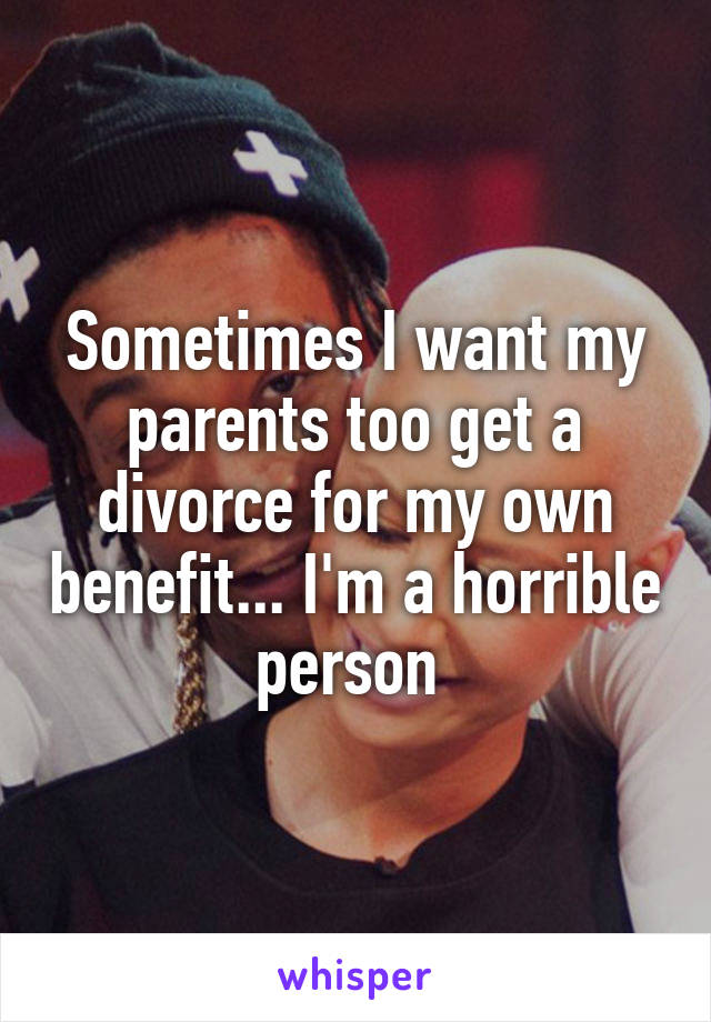 Sometimes I want my parents too get a divorce for my own benefit... I'm a horrible person 